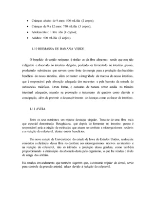  Crianças abaixo de 9 anos: 500 mL/dia (2 copos);
 Crianças de 9 a 12 anos: 750 mL/dia (3 copos);
 Adolescentes: 1 litro /dia (4 copos);
 Adultos: 500 mL/dia (2 copos).
1.10 BIOMASSA DE BANANA VERDE
O benefício do amido resistente é similar ao da fibra alimentar, sendo que este não
é digerido e absorvido no intestino delgado, podendo ser fermentado no intestino grosso,
produzindo substâncias que servem como fonte de energia para a produção das bactérias
benéficas do nosso intestino, além de manter a integridade da mucosa do nosso intestino,
que é responsável pela absorção adequada dos nutrientes e pela barreira da entrada de
substâncias maléficas. Desta forma, o consumo de banana verde auxilia no trânsito
intestinal adequado, atuando na prevenção e tratamento de quadros como diarreia e
constipação, além de prevenir o desenvolvimento de doenças como o câncer de intestino.
1.11 AVEIA
Entre os seus nutrientes um merece destaque singular. Trata-se de uma fibra mais
que especial denominada Betaglucana, que depois de fermentar no intestino grosso é
responsável pela a criação de moléculas que atuam no combate a microrganismos nocivos
e a redução do colesterol, dentre outros benefícios.
Um novo estudo da Universidade do estado de Iowa do Estados Unidos, realmente
constatou a eficiência dessa fibra no combate aos microrganismos nocivos ao intestino e
na redução do colesterol, não só inibindo a produção dessa gordura, como também
proporcionando a diminuição da absorção desta pelo organismo, o que lhe rendeu o título
de amiga das artérias.
Há estudos em andamento que também sugerem que, o consumo regular do cereal, serve
para controle da pressão arterial, talvez devido à redução do colesterol.
 