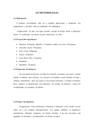 4.0 METODOLOGIA
4.1 Higienização
O primeiro procedimento feito foi à completa higienização e sanitização dos
equipamentos e utensílios além da sanitização das embalagens.
A higienização foi feita com água corrente; esponja de textura macia e detergente
neutro. E a sanitização com álcool em gel e hipoclorito de sódio.
4.2 Pesagem dos ingredientes
 Biomassa da banana, utilizados 11 bananas cozidas sem casca: 468 gramas.
 Chocolate em pó: 100 gramas.
 Leite em pó: 200gramas
 Açúcar: 60 gramas.
 Aveia flocos finos: 50 gramas.
 Granulado:
 Margarina: 20 gramas
4.3 Preparação da biomassa
Em uma panela de pressão com água foi colocado às bananas com casas e cozidas
durante 10 minutos após a fervura. Ao se passar os 10 minutos, foram retiradas do fogo e
esfriadas naturalmente, após essa etapa as cascas foram removidas e somente as bananas
livres seguiram ao liquidificador para trituração. Ao termino da trituração a massa foi
acondicionada em recipiente de plástico.
4.4 Preparo do brigadeiro
Os ingredientes foram adicionados à biomassa e misturados com o auxilio de uma
colher até a sua completa homogeneização. Em seguida moldados os brigadeiros
manualmente, utilizando margarina, em formas redondas. E por fim decorados com
granulado de chocolate e acondicionados em formas de papel.
 