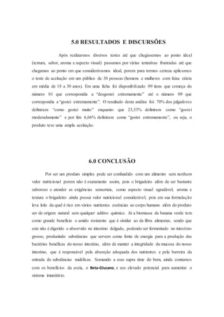 5.0 RESULTADOS E DISCURSÕES
Após realizarmos diversos testes até que chegássemos ao ponto ideal
(textura, sabor, aroma e aspecto visual) passamos por várias tentativas frustradas até que
chegamos ao ponto em que considerávamos ideal, porem para termos certeza aplicamos
o teste de aceitação em um público de 30 pessoas (homens e mulheres com faixa etária
em média de 18 a 30 anos). Em uma ficha foi disponibilizado 09 itens que começa do
número 01 que correspondia a “desgostei extremamente” até o número 09 que
correspondia a “gostei extremamente”. O resultado desta análise foi: 70% dos julgadores
definiram “como gostei muito” enquanto que 23,33% definiram como “gostei
moderadamente” e por fim 6,66% definiram como “gostei extremamente”, ou seja, o
produto teve uma ampla aceitação.
6.0 CONCLUSÃO
Por ser um produto simples pode ser confundido com um alimento sem nenhum
valor nutricional porem não é exatamente assim, pois o brigadeiro além de ser bastante
saboroso e atender as exigências sensoriais, como aspecto visual agradável; aroma e
textura o brigadeiro ainda possui valor nutricional considerável, pois em sua formulação
leva leite da qual é rico em vários nutrientes essências ao corpo humano além do produto
ser de origem natural sem qualquer aditivo químico. Já a biomassa da banana verde tem
como grande benefício o amido resistente que é similar ao da fibra alimentar, sendo que
este não é digerido e absorvido no intestino delgado, podendo ser fermentado no intestino
grosso, produzindo substâncias que servem como fonte de energia para a produção das
bactérias benéficas do nosso intestino, além de manter a integridade da mucosa do nosso
intestino, que é responsável pela absorção adequada dos nutrientes e pela barreira da
entrada de substâncias maléficas. Somando a esse supra time do bem, ainda contamos
com os benefícios da aveia, o Beta-Glucano, e seu elevado potencial para aumentar o
sistema imunitário.
 