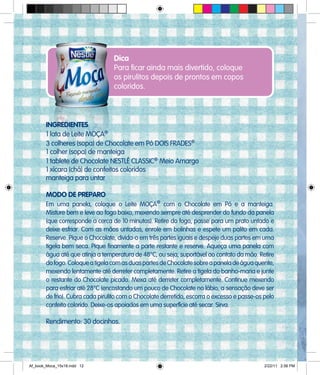 Dica
Para ficar ainda mais divertido, coloque
os pirulitos depois de prontos em copos
coloridos.
INGREDIENTES
1 lata de Leite MOÇA®
3 colheres (sopa) de Chocolate em Pó DOIS FRADES®
1 colher (sopa) de manteiga
1 tablete de Chocolate NESTLÉ CLASSIC®
Meio Amargo
1 xícara (chá) de confeitos coloridos
manteiga para untar
MODO DE PREPARO
Em uma panela, coloque o Leite MOÇA®
com o Chocolate em Pó e a manteiga.
Misture bem e leve ao fogo baixo, mexendo sempre até desprender do fundo da panela
(que corresponde a cerca de 10 minutos). Retire do fogo, passe para um prato untado e
deixe esfriar. Com as mãos untadas, enrole em bolinhas e espete um palito em cada.
Reserve. Pique o Chocolate, divida-o em três partes iguais e despeje duas partes em uma
tigela bem seca. Pique finamente a parte restante e reserve. Aqueça uma panela com
água até que atinja a temperatura de 48°C, ou seja, suportável ao contato da mão. Retire
dofogo.ColoqueatigelacomasduaspartesdeChocolatesobreapaneladeáguaquente,
mexendo lentamente até derreter completamente. Retire a tigela do banho-maria e junte
o restante do Chocolate picado. Mexa até derreter completamente. Continue mexendo
para esfriar até 28°C (encostando um pouco de Chocolate no lábio, a sensação deve ser
de frio). Cubra cada pirulito com o Chocolate derretido, escorra o excesso e passe-os pelo
confeito colorido. Deixe-os apoiados em uma superfície até secar. Sirva.
Rendimento: 30 docinhos.
Af_book_Moca_15x18.indd 12 2/22/11 2:56 PM
 