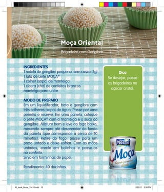 Moça Oriental
Brigadeiro com Gengibre
INGREDIENTES
1 rodela de gengibre pequena, sem casca (5g)
1 lata de Leite MOÇA®
1 colher (sopa) de manteiga
1 xícara (chá) de confeitos brancos
manteiga para untar
MODO DE PREPARO
Em um liquidificador, bata o gengibre com
três colheres (sopa) de água. Passe por uma
peneira e reserve. Em uma panela, coloque
o Leite MOÇA®
com a manteiga e o suco do
gengibre. Misture bem e leve ao fogo baixo,
mexendo sempre até desprender do fundo
da panela (que corresponde a cerca de 10
minutos). Retire do fogo, passe para um
prato untado e deixe esfriar. Com as mãos
untadas, enrole em bolinhas e passe-as
no confeito.
Sirva em forminhas de papel.
Rendimento: 40 docinhos.
Dica
Se desejar, passe
os brigadeiros no
açúcar cristal.
Af_book_Moca_15x18.indd 15 2/22/11 2:56 PM
 