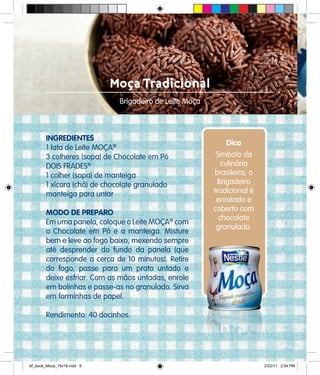 Moça Tradicional
Brigadeiro de Leite Moça
INGREDIENTES
1 lata de Leite MOÇA®
3 colheres (sopa) de Chocolate em Pó
DOIS FRADES®
1 colher (sopa) de manteiga
1 xícara (chá) de chocolate granulado
manteiga para untar
MODO DE PREPARO
Em uma panela, coloque o Leite MOÇA®
com
o Chocolate em Pó e a manteiga. Misture
bem e leve ao fogo baixo, mexendo sempre
até desprender do fundo da panela (que
corresponde a cerca de 10 minutos). Retire
do fogo, passe para um prato untado e
deixe esfriar. Com as mãos untadas, enrole
em bolinhas e passe-as no granulado. Sirva
em forminhas de papel.
Rendimento: 40 docinhos.
Dica
Símbolo da
culinária
brasileira, o
Brigadeiro
tradicional é
enrolado e
coberto com
chocolate
granulado.
Af_book_Moca_15x18.indd 6 2/22/11 2:54 PM
 