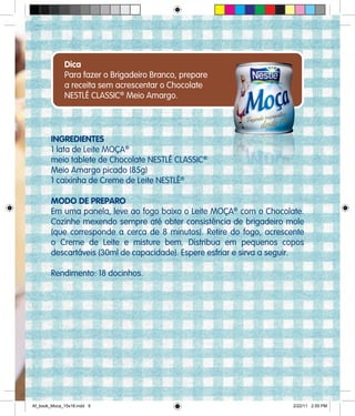 INGREDIENTES
1 lata de Leite MOÇA®
meio tablete de Chocolate NESTLÉ CLASSIC®
Meio Amargo picado (85g)
1 caixinha de Creme de Leite NESTLÉ®
MODO DE PREPARO
Em uma panela, leve ao fogo baixo o Leite MOÇA®
com o Chocolate.
Cozinhe mexendo sempre até obter consistência de brigadeiro mole
(que corresponde a cerca de 8 minutos). Retire do fogo, acrescente
o Creme de Leite e misture bem. Distribua em pequenos copos
descartáveis (30ml de capacidade). Espere esfriar e sirva a seguir.
Rendimento: 18 docinhos.
Dica
Para fazer o Brigadeiro Branco, prepare
a receita sem acrescentar o Chocolate
NESTLÉ CLASSIC®
Meio Amargo.
Af_book_Moca_15x18.indd 9 2/22/11 2:55 PM
 