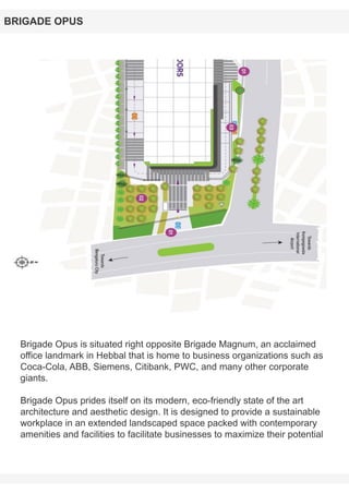 Brigade Opus is situated right opposite Brigade Magnum, an acclaimed
office landmark in Hebbal that is home to business organizations such as
Coca-Cola, ABB, Siemens, Citibank, PWC, and many other corporate
giants.
Brigade Opus prides itself on its modern, eco-friendly state of the art
architecture and aesthetic design. It is designed to provide a sustainable
workplace in an extended landscaped space packed with contemporary
amenities and facilities to facilitate businesses to maximize their potential
BRIGADE OPUS
 