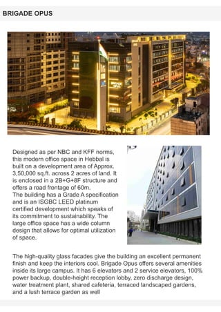 Designed as per NBC and KFF norms,
this modern office space in Hebbal is
built on a development area of Approx.
3,50,000 sq.ft. across 2 acres of land. It
is enclosed in a 2B+G+8F structure and
offers a road frontage of 60m.
The building has a Grade A specification
and is an ISGBC LEED platinum
certified development which speaks of
its commitment to sustainability. The
large office space has a wide column
design that allows for optimal utilization
of space.
BRIGADE OPUS
The high-quality glass facades give the building an excellent permanent
finish and keep the interiors cool. Brigade Opus offers several amenities
inside its large campus. It has 6 elevators and 2 service elevators, 100%
power backup, double-height reception lobby, zero discharge design,
water treatment plant, shared cafeteria, terraced landscaped gardens,
and a lush terrace garden as well
 