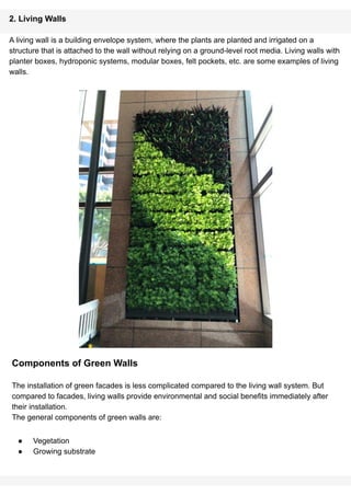 2. Living Walls
A living wall is a building envelope system, where the plants are planted and irrigated on a
structure that is attached to the wall without relying on a ground-level root media. Living walls with
planter boxes, hydroponic systems, modular boxes, felt pockets, etc. are some examples of living
walls.
Components of Green Walls
The installation of green facades is less complicated compared to the living wall system. But
compared to facades, living walls provide environmental and social benefits immediately after
their installation.
The general components of green walls are:
● Vegetation
● Growing substrate
 