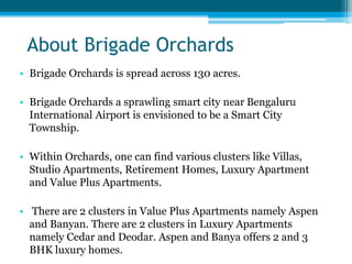 About Brigade Orchards
• Brigade Orchards is spread across 130 acres.
• Brigade Orchards a sprawling smart city near Bengaluru
International Airport is envisioned to be a Smart City
Township.
• Within Orchards, one can find various clusters like Villas,
Studio Apartments, Retirement Homes, Luxury Apartment
and Value Plus Apartments.
• There are 2 clusters in Value Plus Apartments namely Aspen
and Banyan. There are 2 clusters in Luxury Apartments
namely Cedar and Deodar. Aspen and Banya offers 2 and 3
BHK luxury homes.
 
