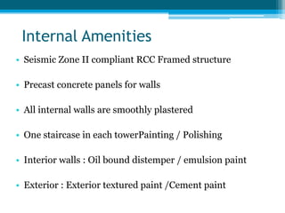 Internal Amenities
• Seismic Zone II compliant RCC Framed structure
• Precast concrete panels for walls
• All internal walls are smoothly plastered
• One staircase in each towerPainting / Polishing
• Interior walls : Oil bound distemper / emulsion paint
• Exterior : Exterior textured paint /Cement paint
 