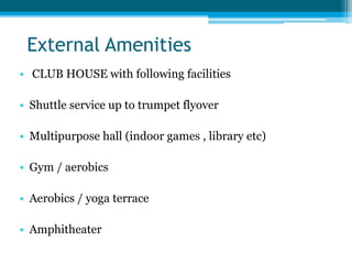 External Amenities
• CLUB HOUSE with following facilities
• Shuttle service up to trumpet flyover
• Multipurpose hall (indoor games , library etc)
• Gym / aerobics
• Aerobics / yoga terrace
• Amphitheater
 