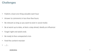 18
Challenges
• Publish a least one thing valuable each hour
• Answer to comments in less than few hours
• Be relevant as long as you want to exist in social media
• Be at worst up to date, at best a step ahead, ideally an influencer
• Forget night and week-ends
• Be ready to face unexpected crisis
• Feed the content monster
• … /…
29/09/2016
 