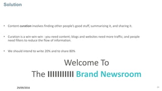 24
Solution
• Content curation involves finding other people’s good stuff, summarizing it, and sharing it.
• Curation is a win-win-win : you need content; blogs and websites need more traffic; and people
need filters to reduce the flow of information.
• We should intend to write 20% and to share 80%
29/09/2016
Welcome To
The IIIIIIIIIII Brand Newsroom
 