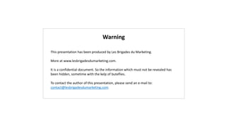 Warning
This presentation has been produced by Les Brigades du Marketing.
More at www.lesbrigadesdumarketing.com.
It is a confidential document. So the information which must not be revealed has
been hidden, sometime with the kelp of buteflies.
To contact the author of this presentation, please send an e-mail to:
contact@lesbrigadesdumarketing.com.
 