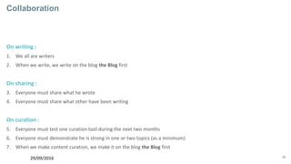 36
Collaboration
On writing :
1. We all are writers
2. When we write, we write on the blog the Blog first
On sharing :
3. Everyone must share what he wrote
4. Everyone must share what other have been writing
On curation :
5. Everyone must test one curation tool during the next two months
6. Everyone must demonstrate he is strong in one or two topics (as a minimum)
7. When we make content curation, we make it on the blog the Blog first
29/09/2016
 