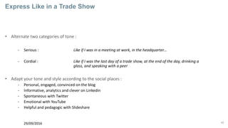45
Express Like in a Trade Show
• Alternate two categories of tone :
- Serious : Like if I was in a meeting at work, in the headquarter…
- Cordial : Like if I was the last day of a trade show, at the end of the day, drinking a
glass, and speaking with a peer
• Adapt your tone and style according to the social places :
- Personal, engaged, convinced on the blog
- Informative, analytics and clever on Linkedin
- Spontaneous with Twitter
- Emotional with YouTube
- Helpful and pedagogic with Slideshare
29/09/2016
 