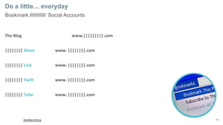 65
Do a little… everyday
Bookmark IIIIIIIIIII’ Social Accounts
The Blog www.|||||||||.com
|||||||| Share www. ||||||||.com
|||||||| Link www. ||||||||.com
|||||||| Twitt www. ||||||||.com
|||||||| Tube www. ||||||||.com
29/09/2016
 