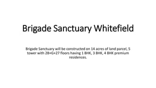 Brigade Sanctuary Whitefield
Brigade Sanctuary will be constructed on 14 acres of land parcel, 5
tower with 2B+G+27 floors having 1 BHK, 3 BHK, 4 BHK premium
residences.
 