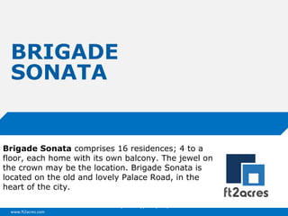 www.ft2acres.com
Cloud | Mobility| Analytics | RIMS
BRIGADE
SONATA
Brigade Sonata comprises 16 residences; 4 to a
floor, each home with its own balcony. The jewel on
the crown may be the location. Brigade Sonata is
located on the old and lovely Palace Road, in the
heart of the city.
 