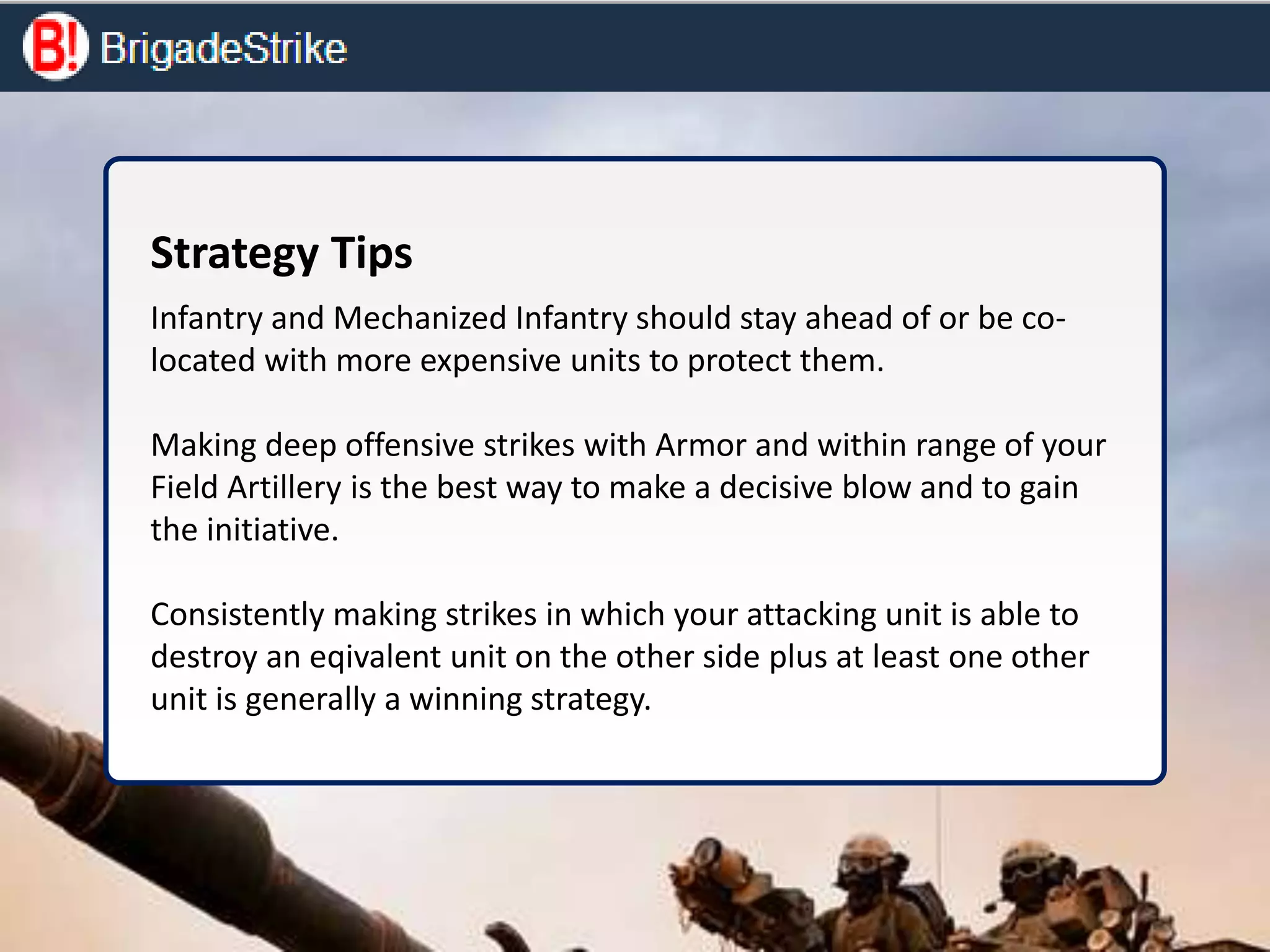 Strategy Tips
Infantry and Mechanized Infantry should stay ahead of or be co-
located with more expensive units to protect them.
Making deep offensive strikes with Armor and within range of your
Field Artillery is the best way to make a decisive blow and to gain
the initiative.
Consistently making strikes in which your attacking unit is able to
destroy an eqivalent unit on the other side plus at least one other
unit is generally a winning strategy.
 