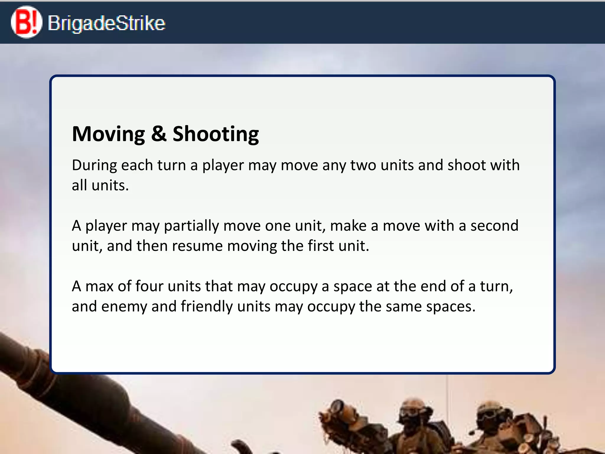 Moving & Shooting
During each turn a player may move any two units and shoot with
all units.
A player may partially move one unit, make a move with a second
unit, and then resume moving the first unit.
A max of four units that may occupy a space at the end of a turn,
and enemy and friendly units may occupy the same spaces.
 