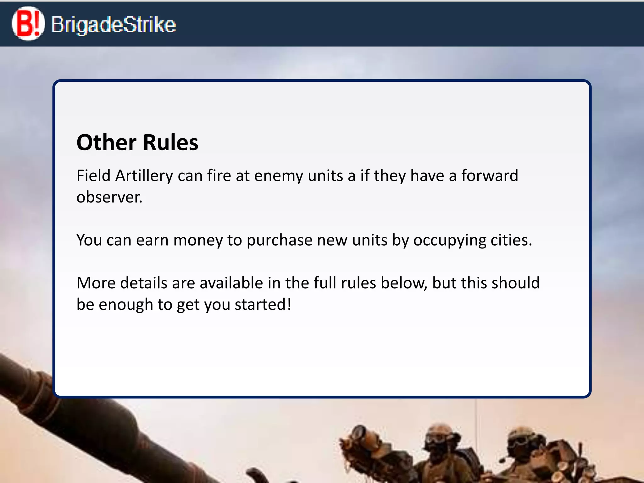 Other Rules
Field Artillery can fire at enemy units a if they have a forward
observer.
You can earn money to purchase new units by occupying cities.
More details are available in the full rules below, but this should
be enough to get you started!
 