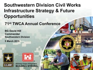 US Army Corps of Engineers
BUILDING STRONG®
BG David Hill
Commander
Southwestern Division
5 March 2015
71st TWCA Annual Conference
Southwestern Division Civil Works
Infrastructure Strategy & Future
Opportunities
 