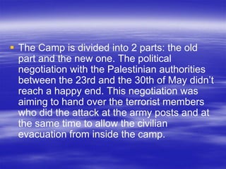  The Camp is divided into 2 parts: the old
  part and the new one. The political
  negotiation with the Palestinian authorities
  between the 23rd and the 30th of May didn’t
  reach a happy end. This negotiation was
  aiming to hand over the terrorist members
  who did the attack at the army posts and at
  the same time to allow the civilian
  evacuation from inside the camp.
 