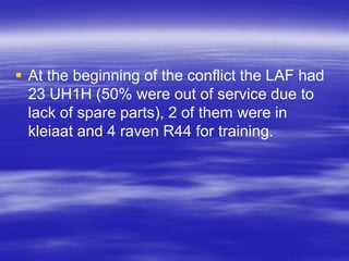  At the beginning of the conflict the LAF had
  23 UH1H (50% were out of service due to
  lack of spare parts), 2 of them were in
  kleiaat and 4 raven R44 for training.
 