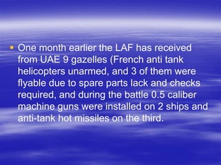  One month earlier the LAF has received
  from UAE 9 gazelles (French anti tank
  helicopters unarmed, and 3 of them were
  flyable due to spare parts lack and checks
  required, and during the battle 0.5 caliber
  machine guns were installed on 2 ships and
  anti-tank hot missiles on the third.
 