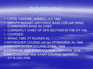 BIOGRAPHY
 LTCOL YASSINE, JOINED L.A.F 1983
 DEPUTY KLEIAAT AIR FORCE BASE CDR,AIR WING
   COMMANDER,BASE S2 CHIEF.
 CURRENTLY CHIEF OF OPS SECTION IN THE A F HQ
 COURSES:
1- IRWAC 1985, FT RUCKER,AL
2-REFRESHER COURSE UH-1H, FT RUCKER, AL.1995
3-SQUADRON CDR COURSE,SYRIA, 1998
4-COMMAND AND STAFF COURSE, LEBANON, 2004
5-AIR COMMAND AND STAFF COURSE, MAXWELL
   A.F.B.USA 2006.
 