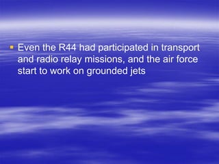  Even the R44 had participated in transport
  and radio relay missions, and the air force
  start to work on grounded jets
 