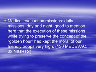  Medical evacuation missions: daily
  missions, day and night, good to mention
  here that the execution of these missions
  while trying to preserve the concept of the
  “golden hour” had kept the moral of our
  friendly troops very high. (130 MEDEVAC,
  23 NIGHTS)
 