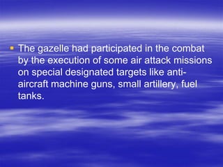  The gazelle had participated in the combat
  by the execution of some air attack missions
  on special designated targets like anti-
  aircraft machine guns, small artillery, fuel
  tanks.
 