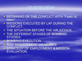 OVERVIEW
 BEGINNING OF THE CONFLICT WITH “Fateh Al
  Islam”.
 MISSIONS EXECUTED BY LAF DURING THE
  CONFLICT.
 THE SITUATION BEFORE THE AIR ATTACK.
 THE DIFFERENT STAGES OF BOMBING
  STUDIES.
 BOMBING EXECUTION.
 RISK MANAGEMENT MEASURES.
 STRATEGY OF EMPLOYMENT & MISSION
  EVALUATION.
 