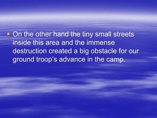 On the other hand the tiny small streets
  inside this area and the immense
  destruction created a big obstacle for our
  ground troop’s advance in the camp.
 