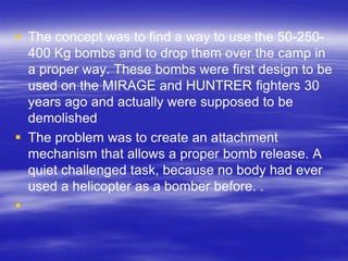  The concept was to find a way to use the 50-250-
  400 Kg bombs and to drop them over the camp in
  a proper way. These bombs were first design to be
  used on the MIRAGE and HUNTRER fighters 30
  years ago and actually were supposed to be
  demolished
 The problem was to create an attachment
  mechanism that allows a proper bomb release. A
  quiet challenged task, because no body had ever
  used a helicopter as a bomber before. .

 