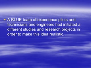  A BLUE team of experience pilots and
  technicians and engineers had initiated a
  different studies and research projects in
  order to make this idea realistic.
 
