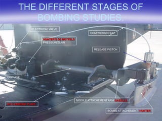 THE DIFFERENT STAGES OF
          BOMBING STUDIES.
              ELECTRICAL VALVE
                                                   COMPRESSED AIR

                     HUNTER’S O2 BOTTELS
                     PRESSURED AIR

                                                     RELEASE PISTON




NAVY AXE




                                           MISSILE ATTACHEMENT ARM GAZELLE
M113 ARMERD PLATE

                                                              BOMBE ATTACHEMENT HUNTER
 