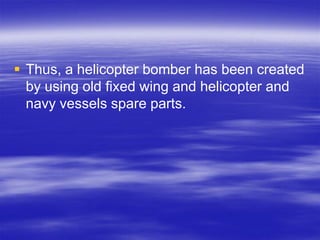  Thus, a helicopter bomber has been created
  by using old fixed wing and helicopter and
  navy vessels spare parts.
 