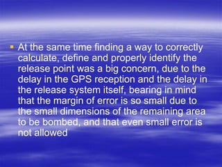  At the same time finding a way to correctly
  calculate, define and properly identify the
  release point was a big concern, due to the
  delay in the GPS reception and the delay in
  the release system itself, bearing in mind
  that the margin of error is so small due to
  the small dimensions of the remaining area
  to be bombed, and that even small error is
  not allowed
 