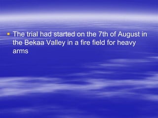  The trial had started on the 7th of August in
  the Bekaa Valley in a fire field for heavy
  arms
 