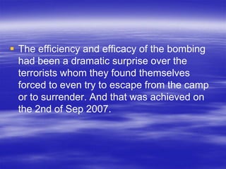  The efficiency and efficacy of the bombing
  had been a dramatic surprise over the
  terrorists whom they found themselves
  forced to even try to escape from the camp
  or to surrender. And that was achieved on
  the 2nd of Sep 2007.
 