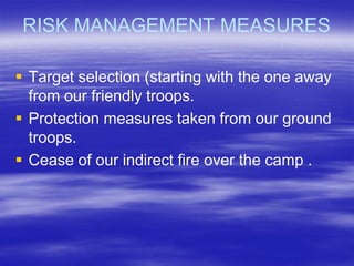 RISK MANAGEMENT MEASURES

 Target selection (starting with the one away
  from our friendly troops.
 Protection measures taken from our ground
  troops.
 Cease of our indirect fire over the camp .
 