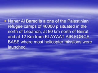  Naher Al Bared is a one of the Palestinian
  refugee camps of 40000 p situated in the
  north of Lebanon, at 80 km north of Beirut
  and at 12 Km from KLAYAAT AIR FORCE
  BASE where most helicopter missions were
  launched.
 