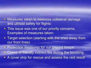  Measures taken to minimize collateral damage
  and utmost safety for flights:
 This issue was one of our priority concerns.
  Examples of measures taken:
 Target selection (starting with the ones away from
  our front lines)
 Protection measures for our ground troops.
 Cease of friendly indirect fire during the bombing.
 A cover ship for rescue and assess the raid result
 
