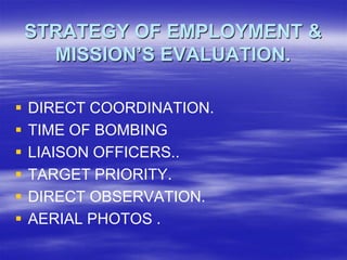 STRATEGY OF EMPLOYMENT &
      MISSION’S EVALUATION.

   DIRECT COORDINATION.
   TIME OF BOMBING
   LIAISON OFFICERS..
   TARGET PRIORITY.
   DIRECT OBSERVATION.
   AERIAL PHOTOS .
 