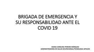 BRIGADA DE EMERGENCIA Y
SU RESPONSABILIDAD ANTE EL
COVID 19
DIANA CAROLINA PEREIRA MÁRQUEZ
ADMINISTRADORA EN SALUD OCUPACIONAL/TECNOLOGA APHUED
 