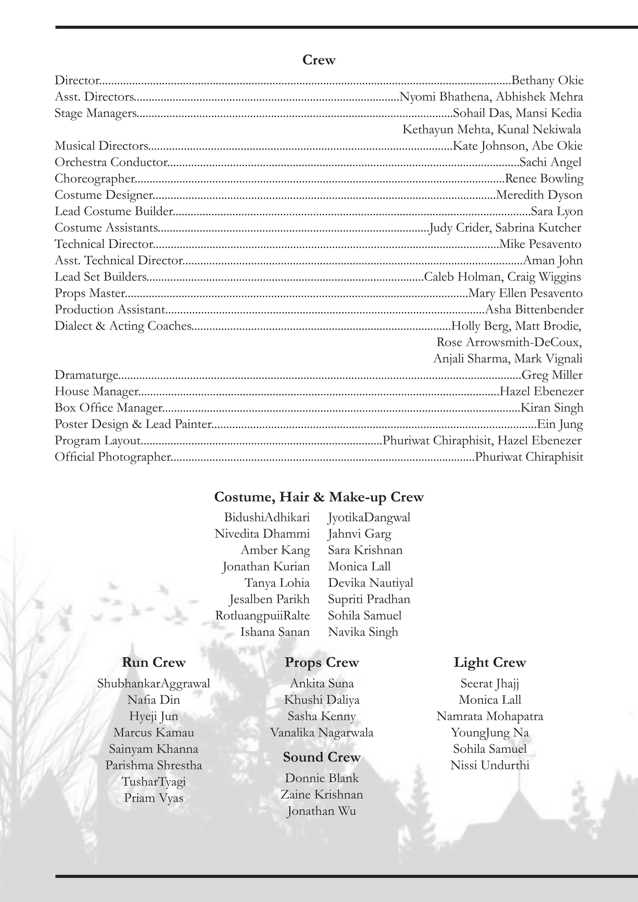 Crew
Director..........................................................................................................................................Bethany Okie
Asst. Directors.........................................................................................Nyomi Bhathena, Abhishek Mehra
Stage Managers..........................................................................................................Sohail Das, Mansi Kedia
                                                                                                              Kethayun Mehta, Kunal Nekiwala
Musical Directors......................................................................................................Kate Johnson, Abe Okie
Orchestra Conductor......................................................................................................................Sachi Angel
Choreographer............................................................................................................................Renee Bowling
Costume Designer...................................................................................................................Meredith Dyson
Lead Costume Builder........................................................................................................................Sara Lyon
Costume Assistants...........................................................................................Judy Crider, Sabrina Kutcher
Technical Director....................................................................................................................Mike Pesavento
Asst. Technical Director..................................................................................................................Aman John
Lead Set Builders.............................................................................................Caleb Holman, Craig Wiggins
Props Master...................................................................................................................Mary Ellen Pesavento
Production Assistant...........................................................................................................Asha Bittenbender
Dialect & Acting Coaches.......................................................................................Holly Berg, Matt Brodie,
                                                                                                                         Rose Arrowsmith-DeCoux,
                                                                                                                        Anjali Sharma, Mark Vignali
Dramaturge.......................................................................................................................................Greg Miller
House Manager.........................................................................................................................Hazel Ebenezer
Box Office Manager........................................................................................................................Kiran Singh
Poster Design & Lead Painter.............................................................................................................Ein Jung
Program Layout.................................................................................Phuriwat Chiraphisit, Hazel Ebenezer
Official Photographer......................................................................................................Phuriwat Chiraphisit

                                               Costume, Hair & Make-up Crew
                                                BidushiAdhikari                  JyotikaDangwal
                                               Nivedita Dhammi                   Jahnvi Garg
                                                   Amber Kang                    Sara Krishnan
                                                Jonathan Kurian                  Monica Lall
                                                    Tanya Lohia                  Devika Nautiyal
                                                 Jesalben Parikh                 Supriti Pradhan
                                               RotluangpuiiRalte                 Sohila Samuel
                                                   Ishana Sanan                  Navika Singh

                    Run Crew                                        Props Crew                                         Light Crew
            ShubhankarAggrawal                                     Ankita Suna                                       Seerat Jhajj
                 Nafia Din                                        Khushi Daliya                                      Monica Lall
                  Hyeji Jun                                        Sasha Kenny                                    Namrata Mohapatra
               Marcus Kamau                                     Vanalika Nagarwala                                  YoungJung Na
              Sainyam Khanna                                                                                        Sohila Samuel
             Parishma Shrestha
                                                                    Sound Crew                                      Nissi Undurthi
                TusharTyagi                                        Donnie Blank
                 Priam Vyas                                        Zaine Krishnan
                                                                    Jonathan Wu
 