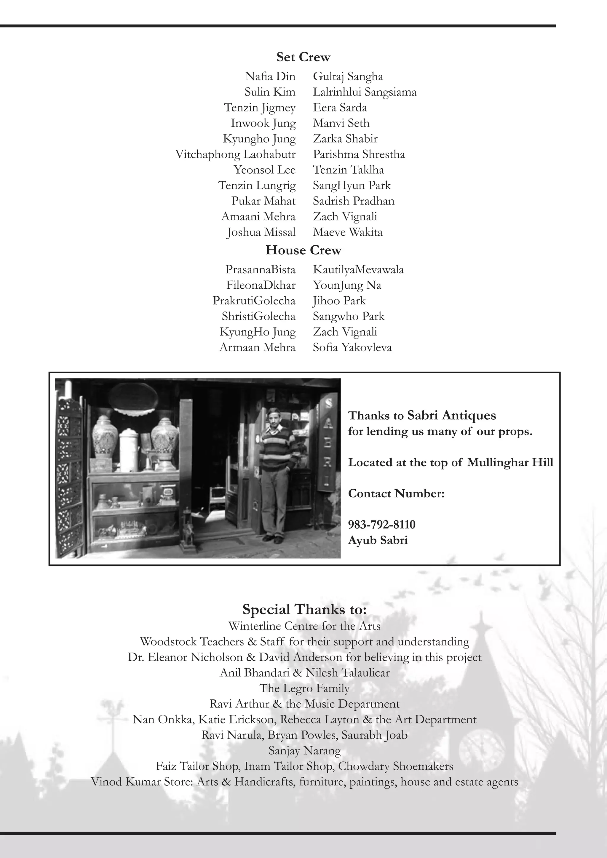 Set Crew
                             Nafia Din     Gultaj Sangha
                             Sulin Kim     Lalrinhlui Sangsiama
                         Tenzin Jigmey     Eera Sarda
                          Inwook Jung      Manvi Seth
                         Kyungho Jung      Zarka Shabir
                Vitchaphong Laohabutr      Parishma Shrestha
                           Yeonsol Lee     Tenzin Taklha
                        Tenzin Lungrig     SangHyun Park
                          Pukar Mahat      Sadrish Pradhan
                        Amaani Mehra       Zach Vignali
                         Joshua Missal     Maeve Wakita
                                  House Crew
                         PrasannaBista     KautilyaMevawala
                         FileonaDkhar      YounJung Na
                       PrakrutiGolecha     Jihoo Park
                        ShristiGolecha     Sangwho Park
                        KyungHo Jung       Zach Vignali
                        Armaan Mehra       Sofia Yakovleva




                                                  Thanks to Sabri Antiques
                                                  for lending us many of our props.

                                                  Located at the top of Mullinghar Hill

                                                  Contact Number:

                                                  983-792-8110
                                                  Ayub Sabri




                             Special Thanks to:
                         Winterline Centre for the Arts
        Woodstock Teachers & Staff for their support and understanding
      Dr. Eleanor Nicholson & David Anderson for believing in this project
                        Anil Bhandari & Nilesh Talaulicar
                                The Legro Family
                      Ravi Arthur & the Music Department
       Nan Onkka, Katie Erickson, Rebecca Layton & the Art Department
                    Ravi Narula, Bryan Powles, Saurabh Joab
                                 Sanjay Narang
           Faiz Tailor Shop, Inam Tailor Shop, Chowdary Shoemakers
Vinod Kumar Store: Arts & Handicrafts, furniture, paintings, house and estate agents
 