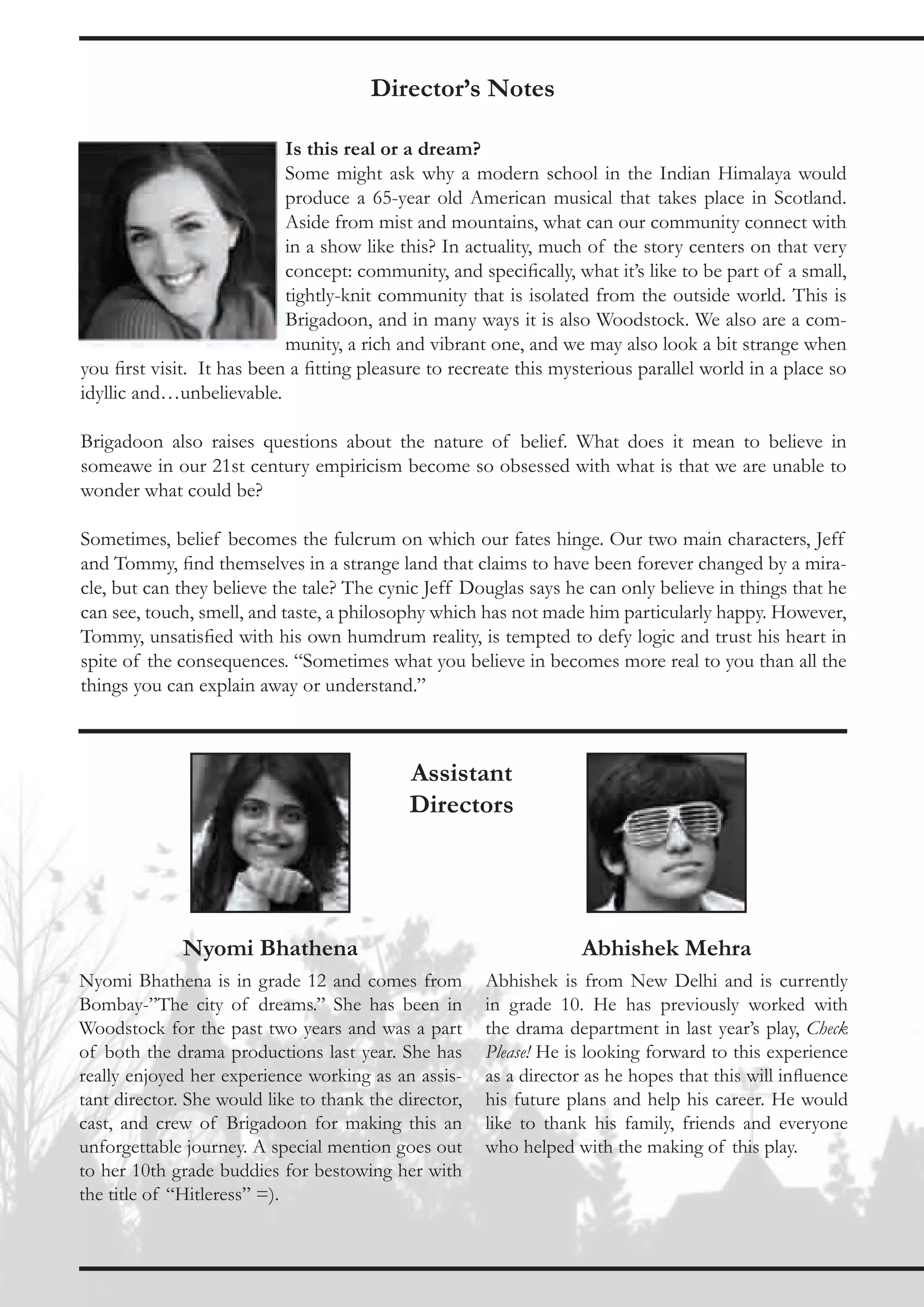 Director’s Notes

                            Is this real or a dream?
                            Some might ask why a modern school in the Indian Himalaya would
                            produce a 65-year old American musical that takes place in Scotland.
                            Aside from mist and mountains, what can our community connect with
                            in a show like this? In actuality, much of the story centers on that very
                            concept: community, and specifically, what it’s like to be part of a small,
                            tightly-knit community that is isolated from the outside world. This is
                            Brigadoon, and in many ways it is also Woodstock. We also are a com-
                            munity, a rich and vibrant one, and we may also look a bit strange when
you first visit. It has been a fitting pleasure to recreate this mysterious parallel world in a place so
idyllic and…unbelievable.

Brigadoon also raises questions about the nature of belief. What does it mean to believe in
someawe in our 21st century empiricism become so obsessed with what is that we are unable to
wonder what could be?

Sometimes, belief becomes the fulcrum on which our fates hinge. Our two main characters, Jeff
and Tommy, find themselves in a strange land that claims to have been forever changed by a mira-
cle, but can they believe the tale? The cynic Jeff Douglas says he can only believe in things that he
can see, touch, smell, and taste, a philosophy which has not made him particularly happy. However,
Tommy, unsatisfied with his own humdrum reality, is tempted to defy logic and trust his heart in
spite of the consequences. “Sometimes what you believe in becomes more real to you than all the
things you can explain away or understand.”



                                            Assistant
                                            Directors




              Nyomi Bhathena                                        Abhishek Mehra
Nyomi Bhathena is in grade 12 and comes from           Abhishek is from New Delhi and is currently
Bombay-”The city of dreams.” She has been in           in grade 10. He has previously worked with
Woodstock for the past two years and was a part        the drama department in last year’s play, Check
of both the drama productions last year. She has       Please! He is looking forward to this experience
really enjoyed her experience working as an assis-     as a director as he hopes that this will influence
tant director. She would like to thank the director,   his future plans and help his career. He would
cast, and crew of Brigadoon for making this an         like to thank his family, friends and everyone
unforgettable journey. A special mention goes out      who helped with the making of this play.
to her 10th grade buddies for bestowing her with
the title of “Hitleress” =).
 