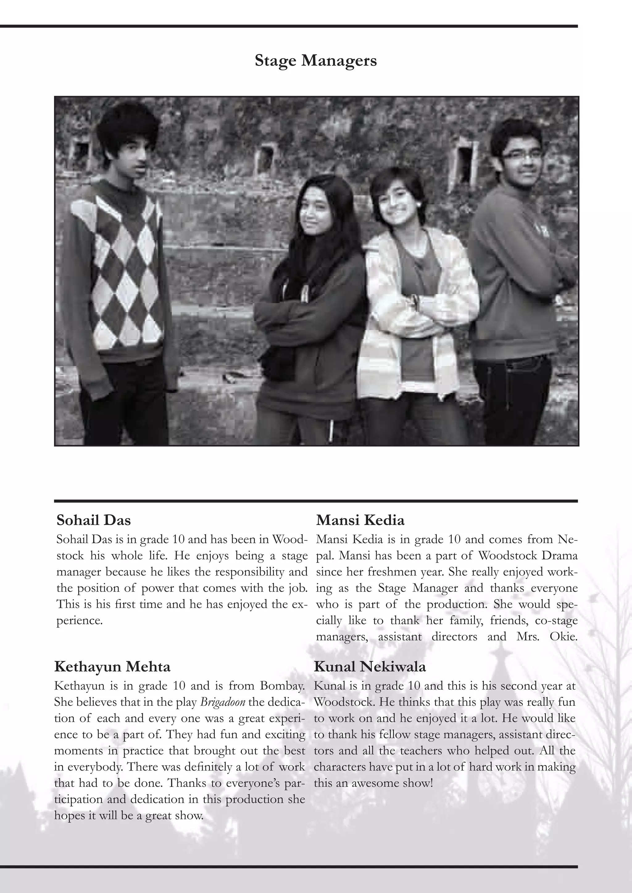 Stage Managers




Sohail Das                                            Mansi Kedia
Sohail Das is in grade 10 and has been in Wood-       Mansi Kedia is in grade 10 and comes from Ne-
stock his whole life. He enjoys being a stage         pal. Mansi has been a part of Woodstock Drama
manager because he likes the responsibility and       since her freshmen year. She really enjoyed work-
the position of power that comes with the job.        ing as the Stage Manager and thanks everyone
This is his first time and he has enjoyed the ex-     who is part of the production. She would spe-
perience.                                             cially like to thank her family, friends, co-stage
                                                      managers, assistant directors and Mrs. Okie.

Kethayun Mehta                                        Kunal Nekiwala
Kethayun is in grade 10 and is from Bombay.           Kunal is in grade 10 and this is his second year at
She believes that in the play Brigadoon the dedica-   Woodstock. He thinks that this play was really fun
tion of each and every one was a great experi-        to work on and he enjoyed it a lot. He would like
ence to be a part of. They had fun and exciting       to thank his fellow stage managers, assistant direc-
moments in practice that brought out the best         tors and all the teachers who helped out. All the
in everybody. There was definitely a lot of work      characters have put in a lot of hard work in making
that had to be done. Thanks to everyone’s par-        this an awesome show!
ticipation and dedication in this production she
hopes it will be a great show.
 